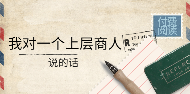 （4071期）某公众号付费阅读：我对一个上层商人说的话（价值500元付费文章）-副业网