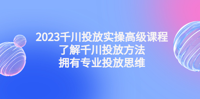 （4667期）2023千川投放实操高级课程：了解千川投放方法，拥有专业投放思维-副业网