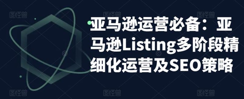 （5479期）亚马逊2023运营实操：亚马逊Listing多阶段/精细化运营及SEO策略-副业网