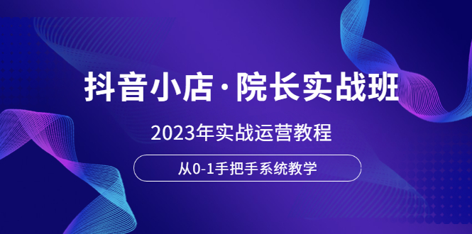 （6031期）抖音小店·院长实战班，2023年实战运营教程，从0-1手把手系统教学-副业网