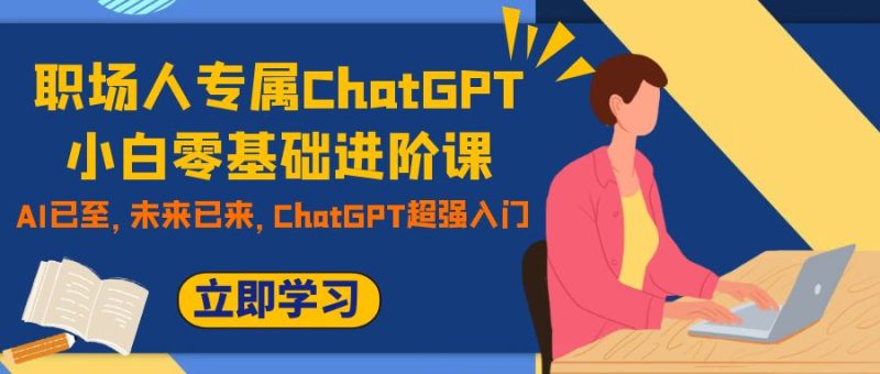 (7631期)职场人专属ChatGPT小白零基础进阶课,AI已至,未来已来,ChatGPT超强入门-副业网