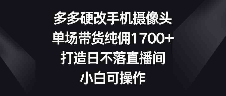 （9162期）多多硬改手机摄像头，单场带货纯佣1700+，打造日不落直播间，小白可操作-副业网