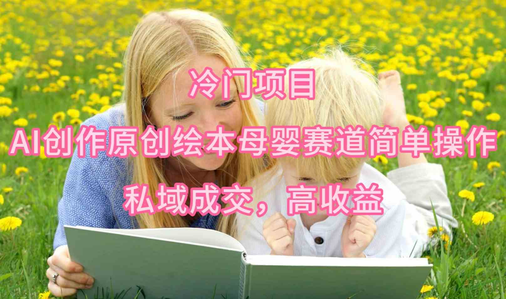 （9726期）冷门项目，AI创作原创绘本母婴赛道简单操作，私域成交，高收益-副业网