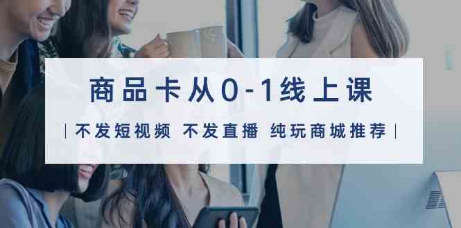 （9834期）商品卡从0-1线上课（不发短视频 不发直播 纯玩商城推荐）32节课-副业网