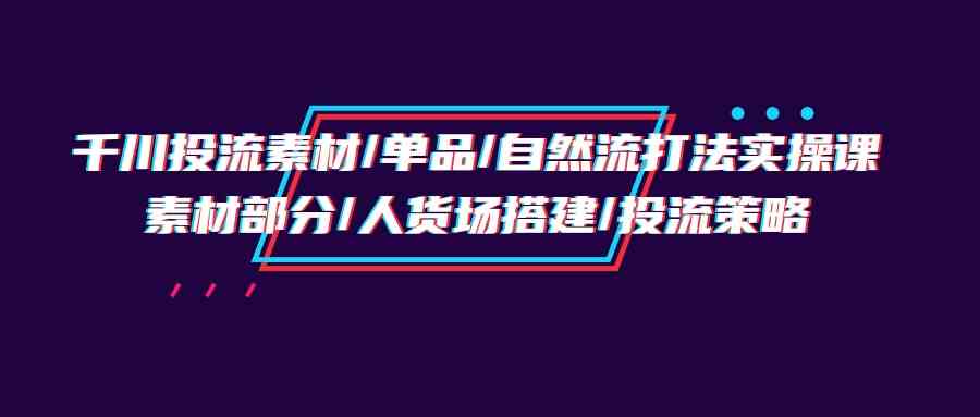 （9908期）千川投流素材/单品/自然流打法实操培训班，素材部分/人货场搭建/投流策略-副业网