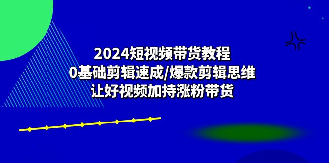 （10982期）2024短视频带货教程：0基础剪辑速成/爆款剪辑思维/让好视频加持涨粉带货-副业网
