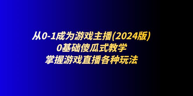 （11318期）从0-1成为游戏主播(2024版)：0基础傻瓜式教学，掌握游戏直播各种玩法-副业网