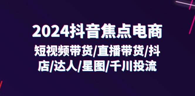 （11794期）2024抖音-焦点电商：短视频带货/直播带货/抖店/达人/星图/千川投流/32节课-副业网