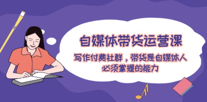 （12043期）自媒体带货运营课：写作付费社群，带货是自媒体人必须掌握的能力-副业网