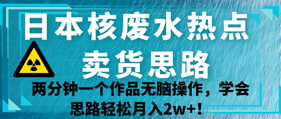 日本核废水热点卖货思路，两分钟一个作品无脑操作，学会思路轻松月入2w+！-副业网