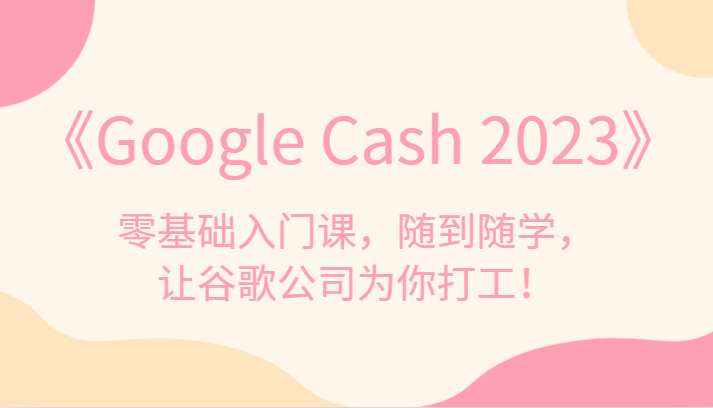 《Google Cash 2023》零基础入门课，随到随学，让谷歌公司为你打工！-副业网