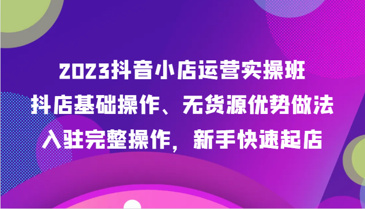 2023抖音小店运营实操班，抖店基础操作、无货源优势做法，入驻完整操作，新手快速起店-副业网