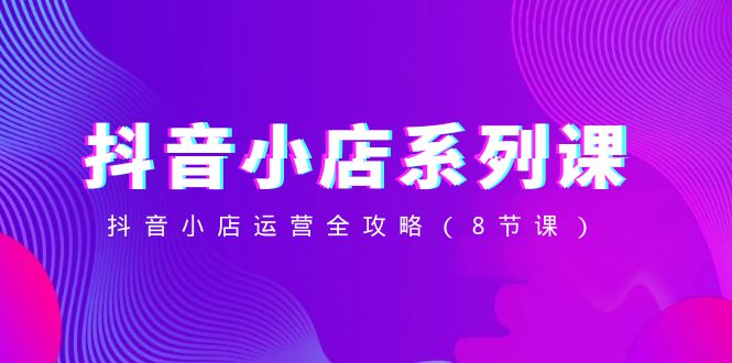 抖音小店系列课，抖音小店运营全攻略（8节课）-副业网