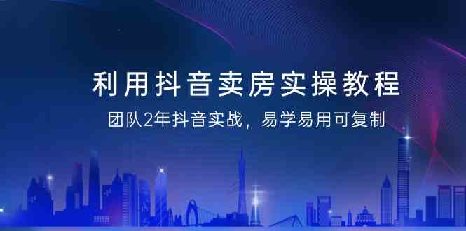 利用抖音卖房实操教程，团队2年抖音实战，易学易用可复制（无水印课程）-副业网