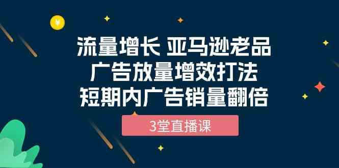 流量增长 亚马逊老品广告放量增效打法，短期内广告销量翻倍（3堂直播课）-副业网