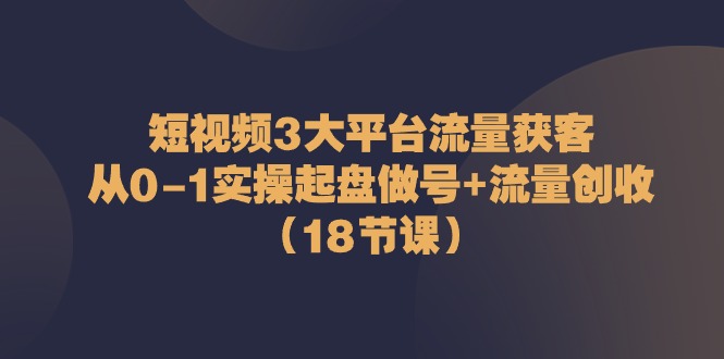 短视频3大平台流量获客：从0-1实操起盘做号+流量创收（18节课）-副业网