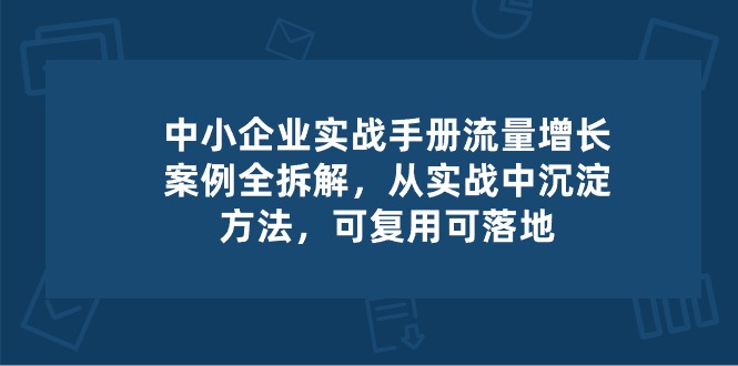 中小企业实操手册-流量增长案例拆解，从实操中沉淀方法，可复用可落地-副业网