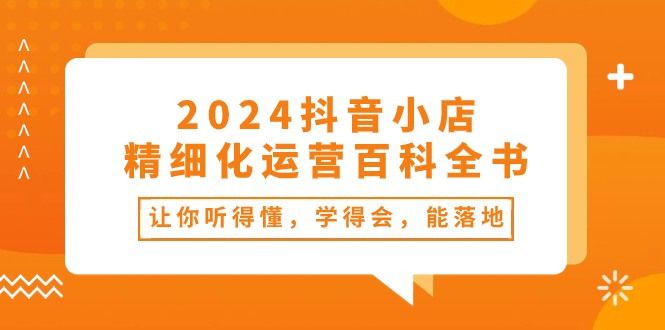 2024抖音小店精细化运营百科全书：让你听得懂，学得会，能落地（34节课）-副业网