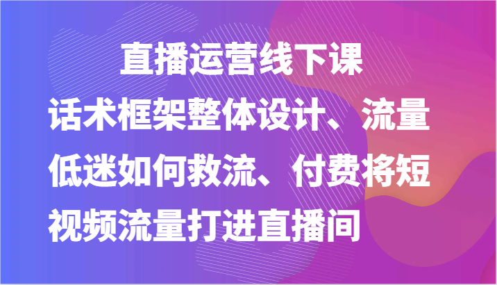 直播运营线下课-话术框架整体设计、流量低迷如何救流、付费将短视频流量打进直播间-副业网