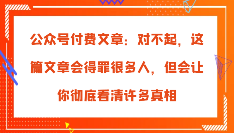 公众号付费文章：对不起，这篇文章会得罪很多人，但会让你彻底看清许多真相-副业网