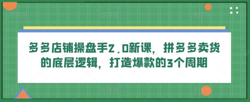 多多店铺操盘手2.0新课，拼多多卖货的底层逻辑，打造爆款的3个周期-副业网