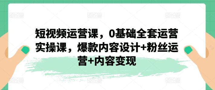 短视频运营课，0基础全套运营实操课，爆款内容设计+粉丝运营+内容变现-副业网