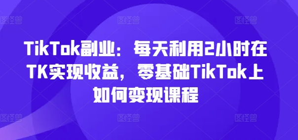 TikTok副业：每天利用2小时在TK实现收益，零基础TikTok上如何变现课程-副业网