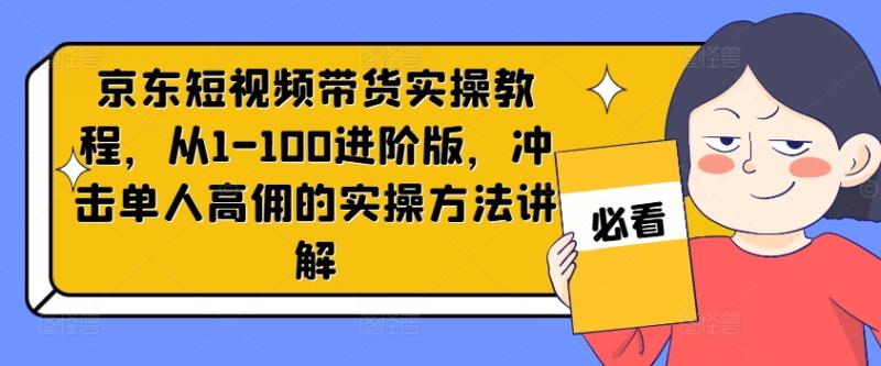 京东短视频带货实操教程，从1-100进阶版，冲击单人高佣的实操方法讲解-副业网