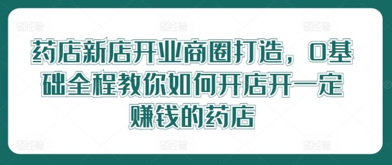 药店新店开业商圈打造，0基础全程教你如何开店开一定赚钱的药店-副业网