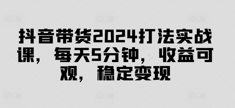 抖音带货2024打法实战课，每天5分钟，收益可观，稳定变现【揭秘】-副业网