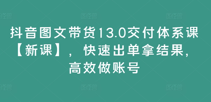 抖音图文带货13.0交付体系课【新课】，快速出单拿结果，高效做账号-副业网