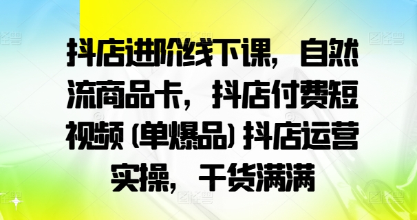 抖店进阶线下课，自然流商品卡，抖店付费短视频(单爆品)抖店运营实操，干货满满-副业网