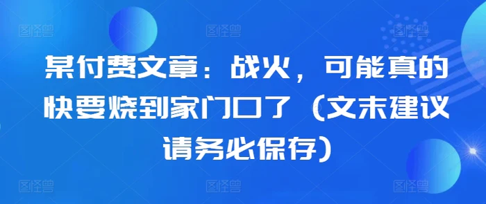 某付费文章：战火，可能真的快要烧到家门口了 (文末建议请务必保存)-副业网