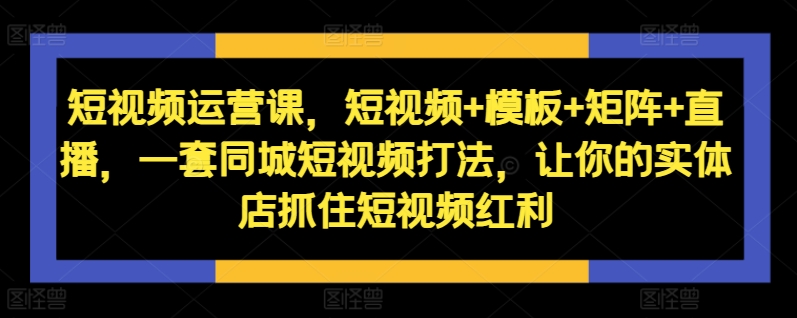 短视频运营课，短视频+模板+矩阵+直播，一套同城短视频打法，让你的实体店抓住短视频红利-副业网