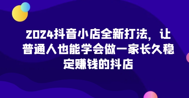2024抖音小店全新打法，让普通人也能学会做一家长久稳定赚钱的抖店（更新）-副业网