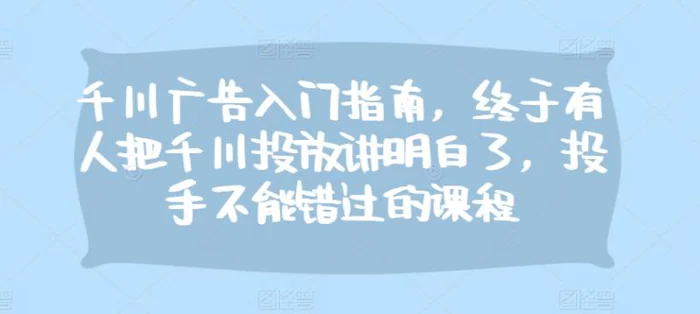 千川广告入门指南，终于有人把千川投放讲明白了，投手不能错过的课程-副业网
