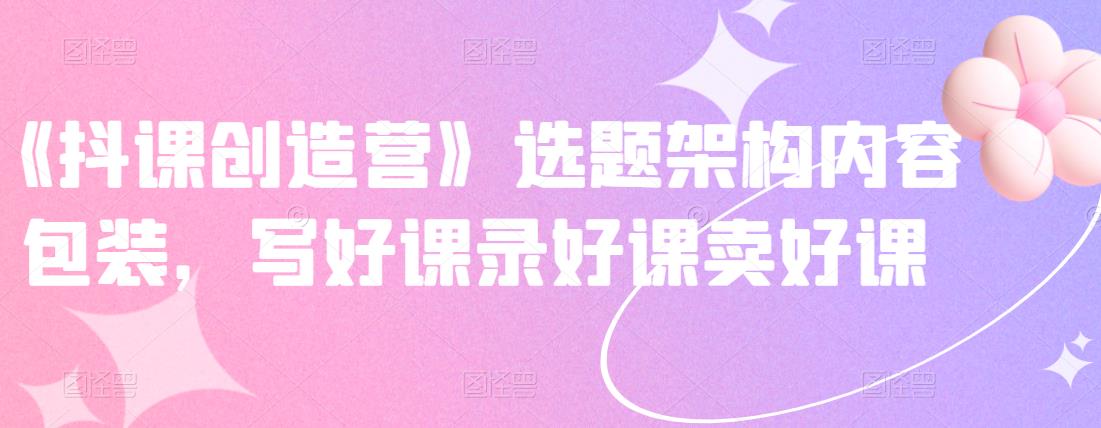 《抖课创造营》选题架构内容包装，写好课录好课卖好课-副业网