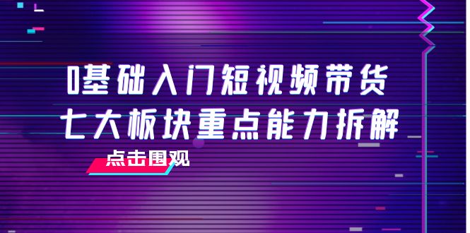 0基础入门短视频带货，七大板块重点能力拆解，7节精品课4小时干货-副业网