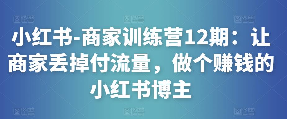 小红书-商家训练营12期：让商家丢掉付流量，做个赚钱的小红书博主-副业网