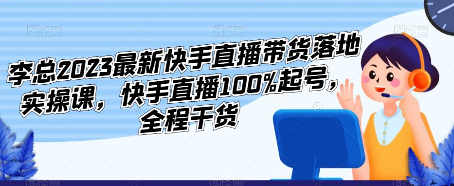 李总2023最新快手直播带货落地实操课，快手直播100%起号，全程干货-副业网