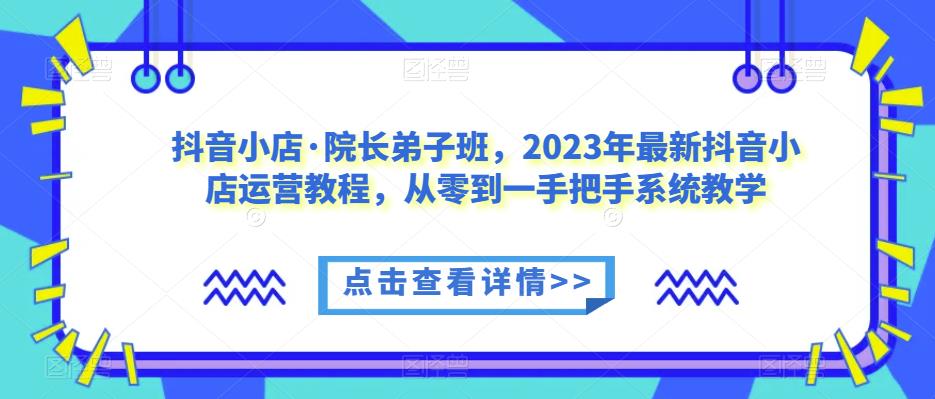 抖音小店·院长弟子班，2023年最新抖音小店运营教程，从零到一手把手系统教学-副业网
