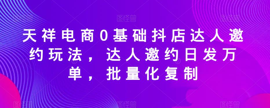 天祥电商0基础抖店达人邀约玩法，达人邀约日发万单，批量化复制-副业网
