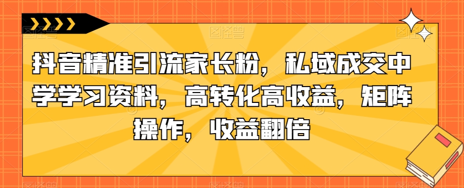 抖音精准引流家长粉，私域成交中学学习资料，高转化高收益，矩阵操作，收益翻倍【揭秘】-副业网