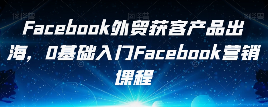 Facebook外贸获客产品出海，0基础入门Facebook营销课程-副业网