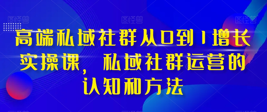 高端私域社群从0到1增长实操课，私域社群运营的认知和方法-副业网