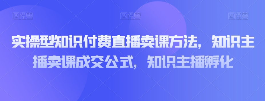 实操型知识付费直播卖课方法，知识主播卖课成交公式，知识主播孵化-副业网