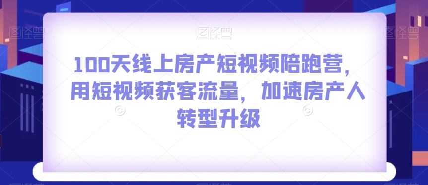 100天线上房产短视频陪跑营，用短视频获客流量，加速房产人转型升级-副业网
