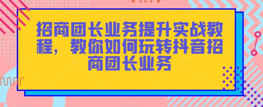 招商团长业务提升实战教程，教你如何玩转抖音招商团长业务-副业网