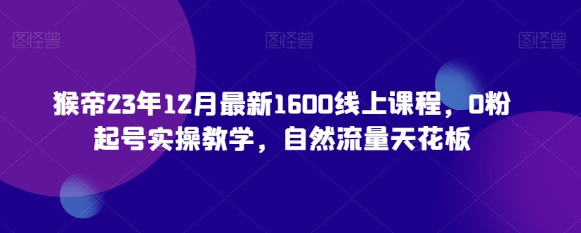 猴帝23年12月最新1600线上课程，0粉起号实操教学，自然流量天花板-副业网