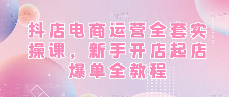 抖店电商运营全套实操课，新手开店起店爆单全教程-副业网